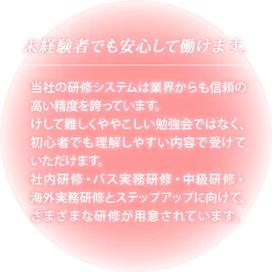 【未経験者でも安心して働けます】当社の研修システムは業界からも信頼の高い精度を誇っています。けして難しくややこしい勉強会ではなく、初心者でも理解しやすい内容で受けていただけます。社内研修・バス実務研修・中級研修・海外実務研修とステップアップに向けて、さまざまな研修が用意されています。