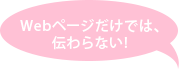 Webページだけでは、伝わらない!